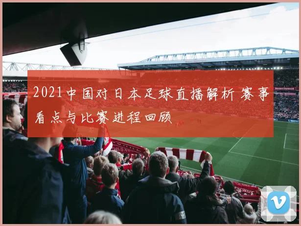 2021中国对日本足球直播解析 赛事看点与比赛进程回顾