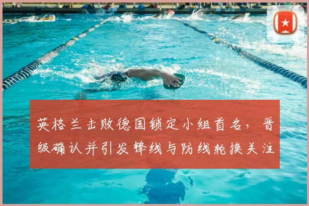 英格兰击败德国锁定小组首名，晋级确认并引发锋线与防线轮换关注