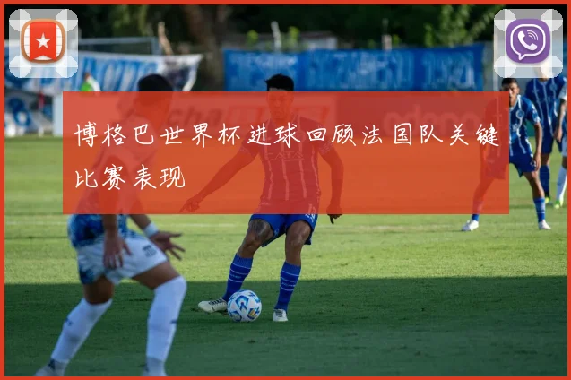 博格巴世界杯进球回顾法国队关键比赛表现