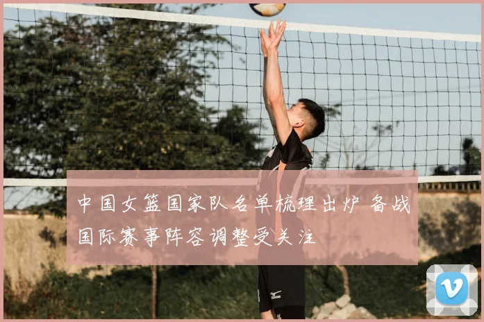 中国女篮国家队名单梳理出炉 备战国际赛事阵容调整受关注