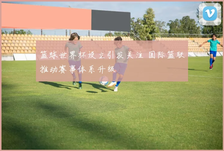 篮球世界杯设立引发关注 国际篮联推动赛事体系升级