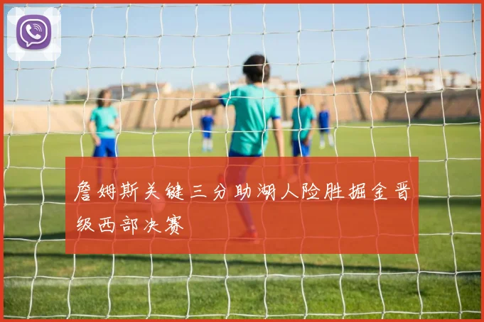 詹姆斯关键三分助湖人险胜掘金晋级西部决赛