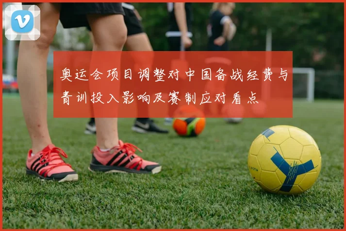 奥运会项目调整对中国备战经费与青训投入影响及赛制应对看点