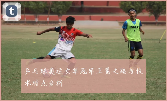 乒乓球奥运女单冠军卫冕之路与技术特点分析