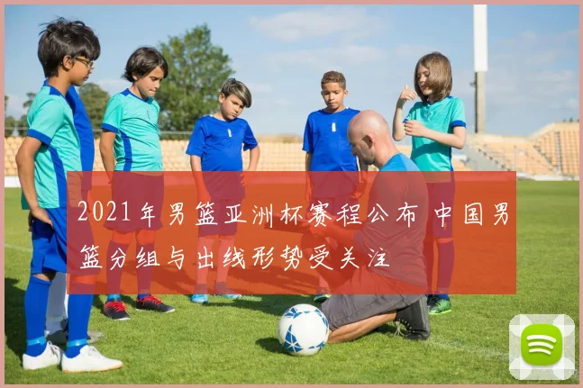 2021年男篮亚洲杯赛程公布 中国男篮分组与出线形势受关注