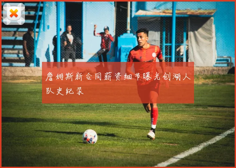 詹姆斯新合同薪资细节曝光创湖人队史纪录