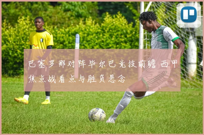 巴塞罗那对阵毕尔巴竞技前瞻 西甲焦点战看点与胜负悬念