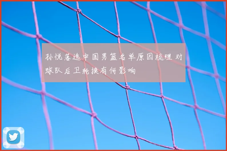 孙悦落选中国男篮名单原因梳理 对球队后卫轮换有何影响