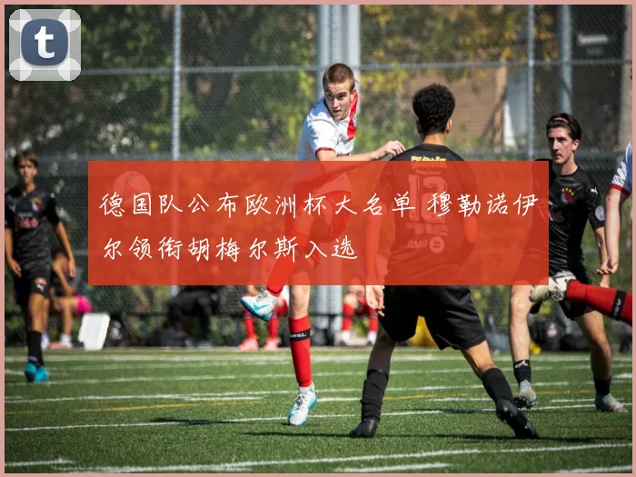 德国队公布欧洲杯大名单 穆勒诺伊尔领衔胡梅尔斯入选