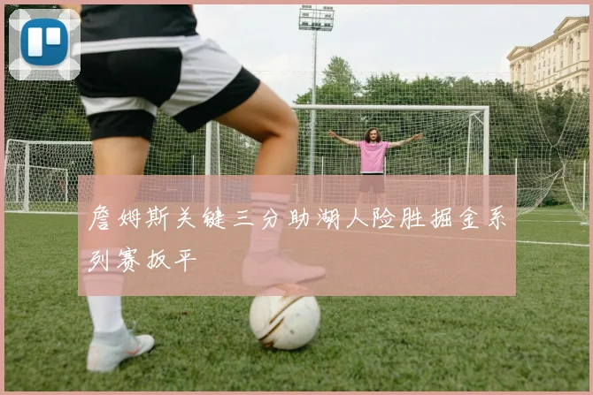 詹姆斯关键三分助湖人险胜掘金系列赛扳平