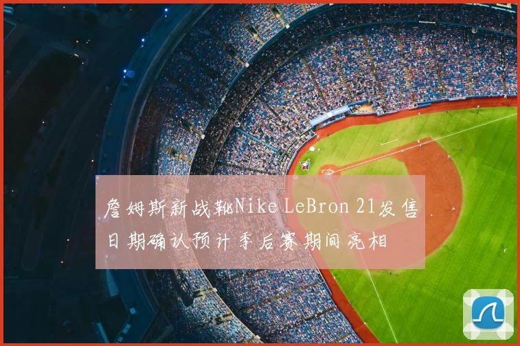 詹姆斯新战靴Nike LeBron 21发售日期确认预计季后赛期间亮相