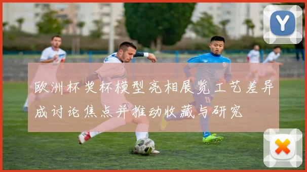 欧洲杯奖杯模型亮相展览工艺差异成讨论焦点并推动收藏与研究