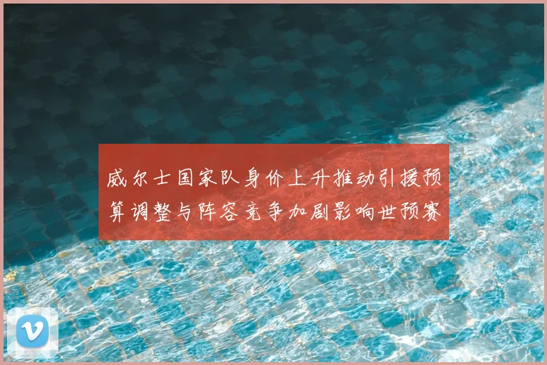 威尔士国家队身价上升推动引援预算调整与阵容竞争加剧影响世预赛备战