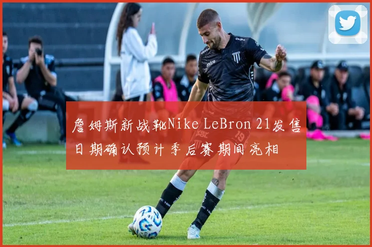 詹姆斯新战靴Nike LeBron 21发售日期确认预计季后赛期间亮相