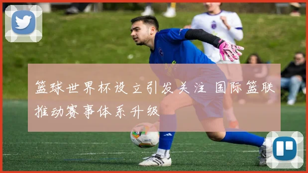 篮球世界杯设立引发关注 国际篮联推动赛事体系升级