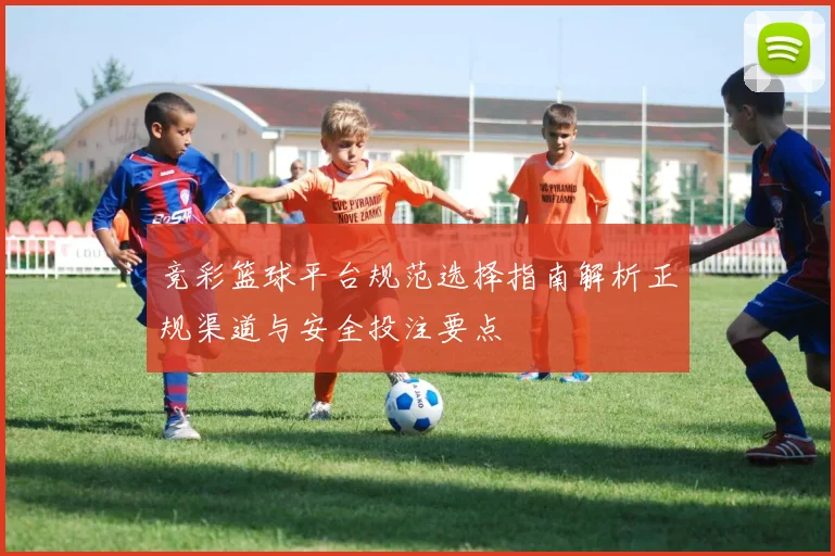 竞彩篮球平台规范选择指南解析正规渠道与安全投注要点