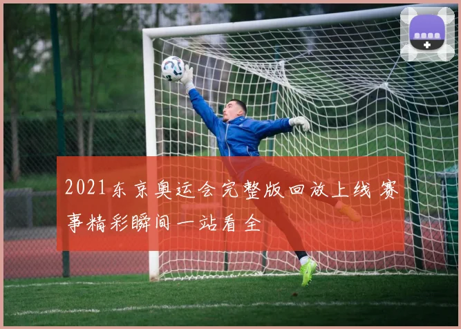 2021东京奥运会完整版回放上线 赛事精彩瞬间一站看全