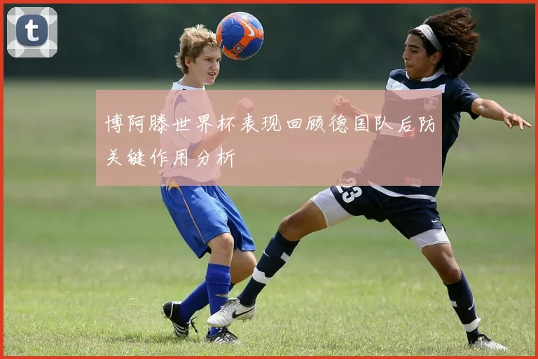 博阿滕世界杯表现回顾德国队后防关键作用分析