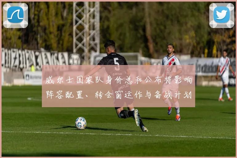 威尔士国家队身价总和公布将影响阵容配置、转会窗运作与备战计划