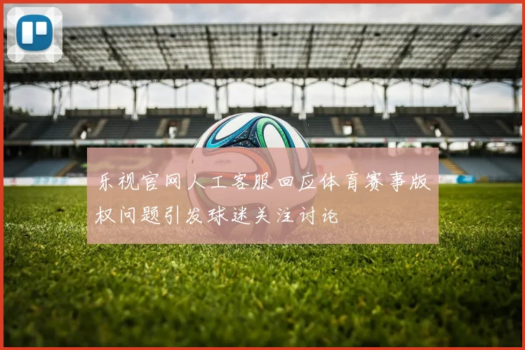 乐视官网人工客服回应体育赛事版权问题引发球迷关注讨论