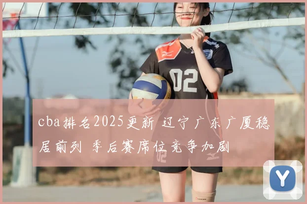 cba排名2025更新 辽宁广东广厦稳居前列 季后赛席位竞争加剧