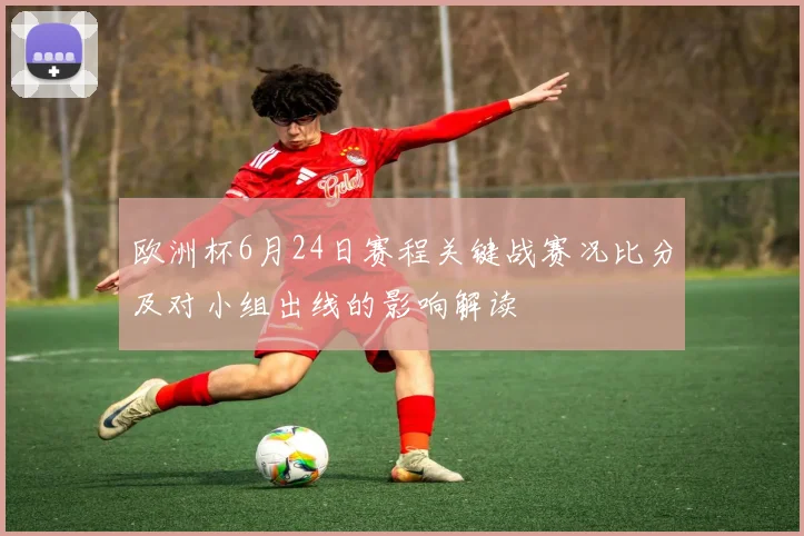 欧洲杯6月24日赛程关键战赛况比分及对小组出线的影响解读