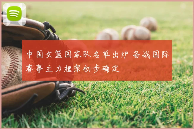 中国女篮国家队名单出炉 备战国际赛事主力框架初步确定