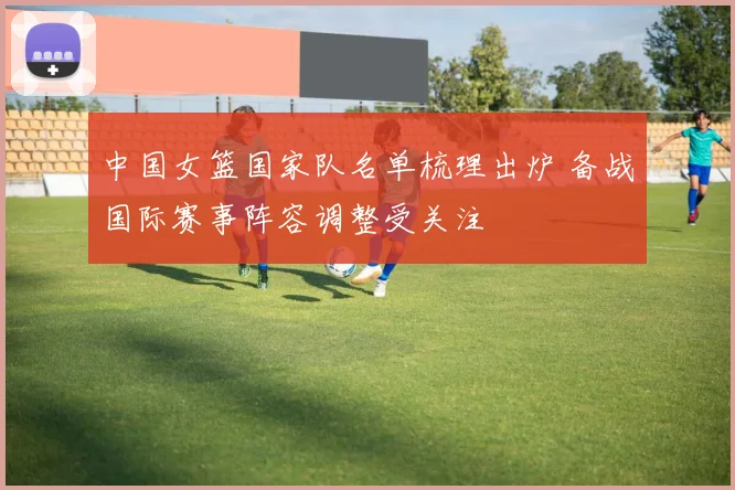 中国女篮国家队名单梳理出炉 备战国际赛事阵容调整受关注