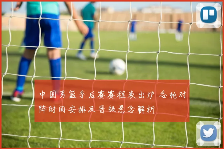 中国男篮季后赛赛程表出炉 各轮对阵时间安排及晋级悬念解析