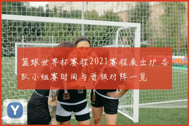 篮球世界杯赛程2021赛程表出炉 各队小组赛时间与晋级对阵一览