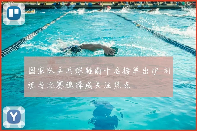 国家队乒乓球鞋前十名榜单出炉 训练与比赛选择成关注焦点