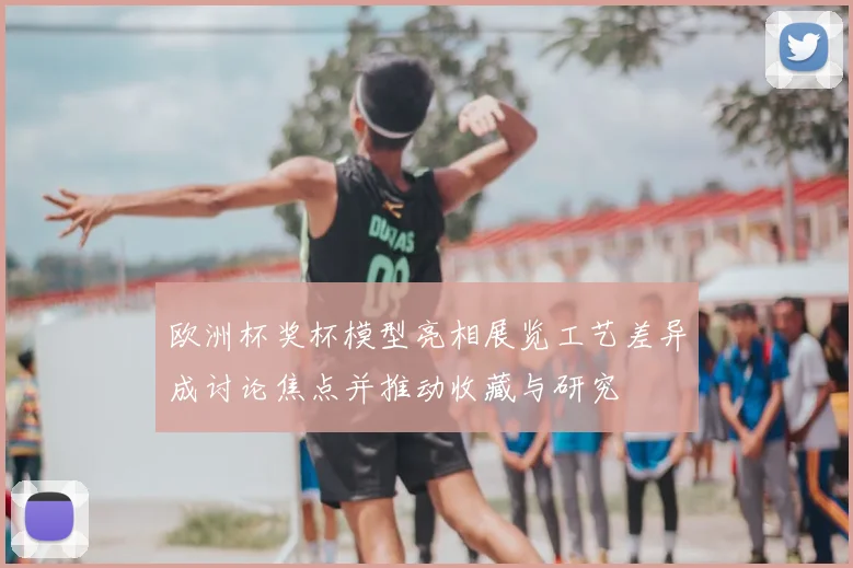 欧洲杯奖杯模型亮相展览工艺差异成讨论焦点并推动收藏与研究