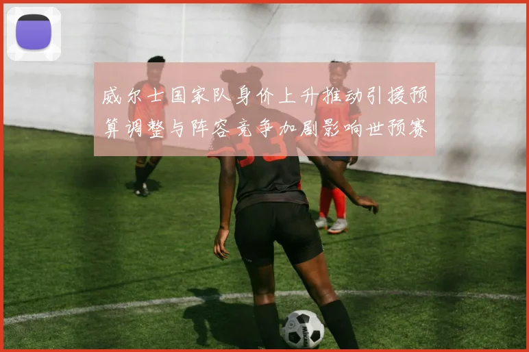 威尔士国家队身价上升推动引援预算调整与阵容竞争加剧影响世预赛备战