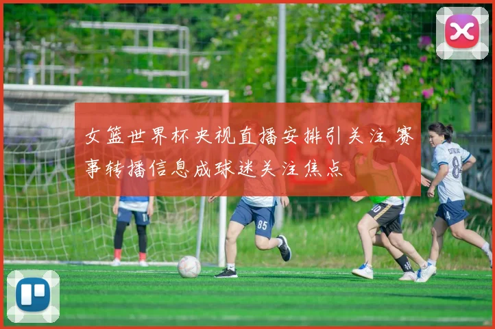 女篮世界杯央视直播安排引关注 赛事转播信息成球迷关注焦点