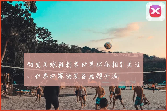 耐克足球鞋刺客世界杯亮相引关注,世界杯赛场装备话题升温