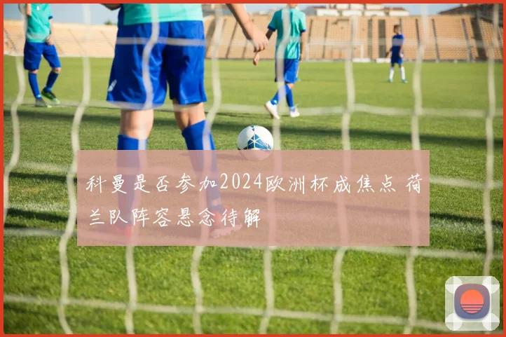 科曼是否参加2024欧洲杯成焦点 荷兰队阵容悬念待解