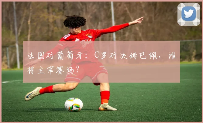 法国对葡萄牙：C罗对决姆巴佩，谁将主宰赛场？