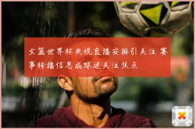 女篮世界杯央视直播安排引关注 赛事转播信息成球迷关注焦点