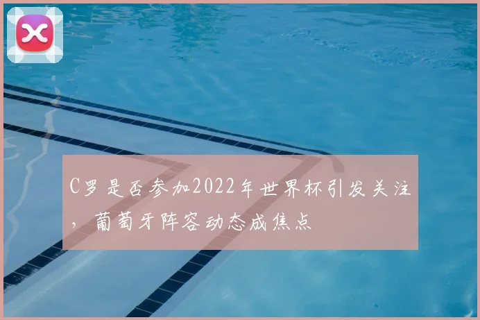 C罗是否参加2022年世界杯引发关注，葡萄牙阵容动态成焦点