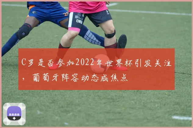 C罗是否参加2022年世界杯引发关注，葡萄牙阵容动态成焦点
