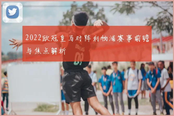 2022欧冠皇马对阵利物浦赛事前瞻与焦点解析