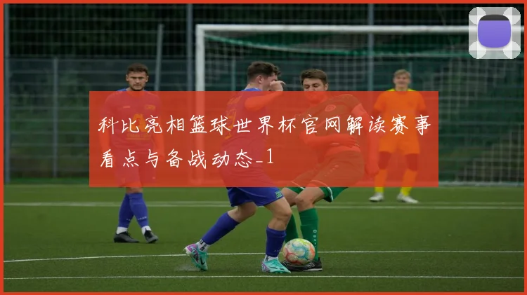 科比亮相篮球世界杯官网解读赛事看点与备战动态_1