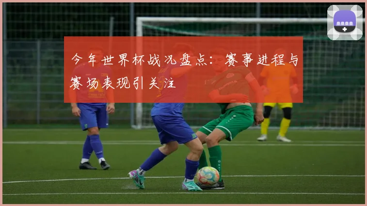 今年世界杯战况盘点：赛事进程与赛场表现引关注