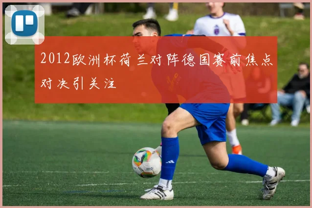 2012欧洲杯荷兰对阵德国赛前焦点对决引关注