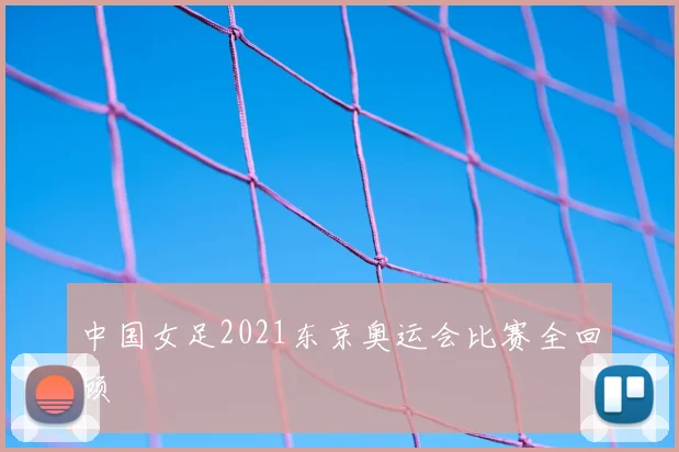 中国女足2021东京奥运会比赛全回顾