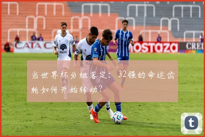 当世界杯分组落定:32强的命运齿轮如何开始转动?