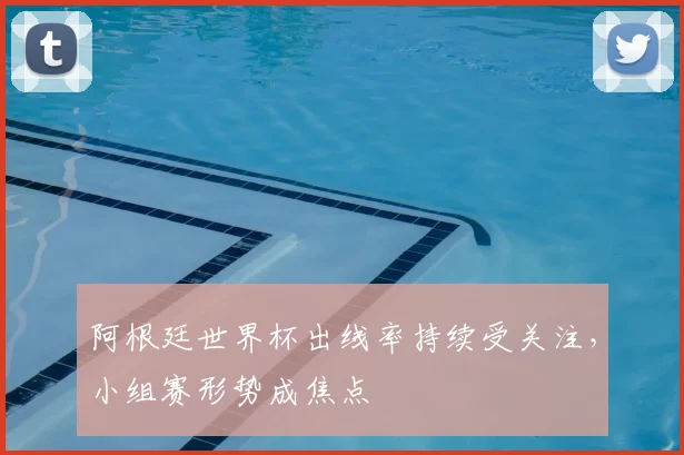 阿根廷世界杯出线率持续受关注，小组赛形势成焦点